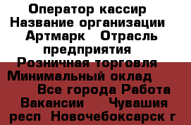 Оператор-кассир › Название организации ­ Артмарк › Отрасль предприятия ­ Розничная торговля › Минимальный оклад ­ 20 000 - Все города Работа » Вакансии   . Чувашия респ.,Новочебоксарск г.